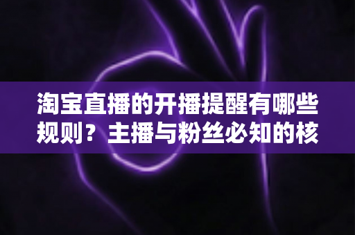 淘宝直播的开播提醒有哪些规则？主播与粉丝必知的核心机制、使用技巧与常见问题全解析