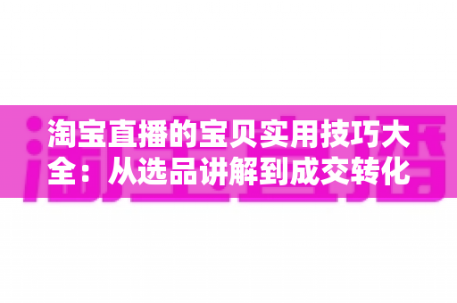 淘宝直播的宝贝实用技巧大全：从选品讲解到成交转化的实战指南