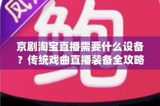 京剧淘宝直播需要什么设备?传统戏曲直播装备全攻略与选购指南 京剧淘宝直播需要什么设备?传统戏曲直播装备全攻略与选购指南