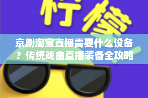 京剧淘宝直播需要什么设备?传统戏曲直播装备全攻略与选购指南 京剧淘宝直播需要什么设备?传统戏曲直播装备全攻略与选购指南