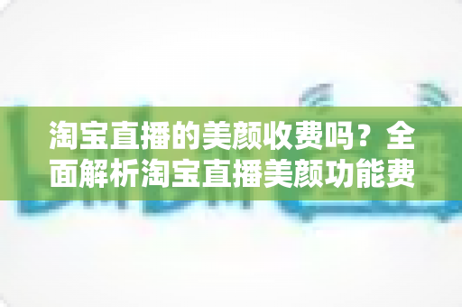 淘宝直播的美颜收费吗？全面解析淘宝直播美颜功能费用、使用方法与实用技巧