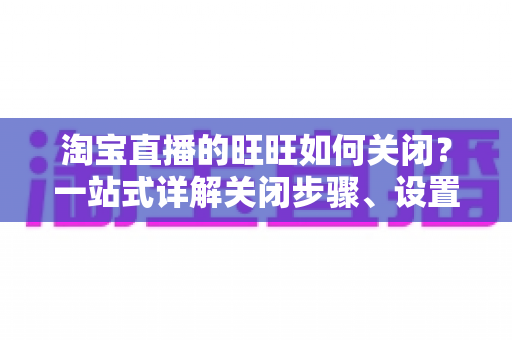 淘宝直播的旺旺如何关闭？一站式详解关闭步骤、设置技巧与避坑指南