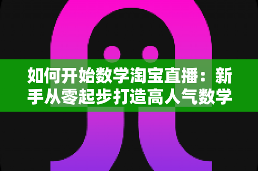 如何开始数学淘宝直播：新手从零起步打造高人气数学直播间的完整实战指南
