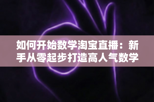如何开始数学淘宝直播：新手从零起步打造高人气数学直播间的完整实战指南