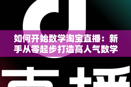 如何开始数学淘宝直播：新手从零起步打造高人气数学直播间的完整实战指南