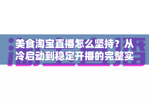 美食淘宝直播怎么坚持？从冷启动到稳定开播的完整实战指南
