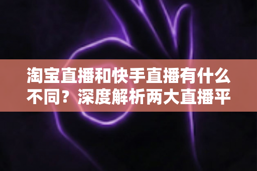 淘宝直播和快手直播有什么不同？深度解析两大直播平台的核心差异与选择指南