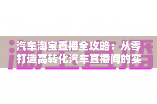 汽车淘宝直播全攻略：从零打造高转化汽车直播间的实战指南