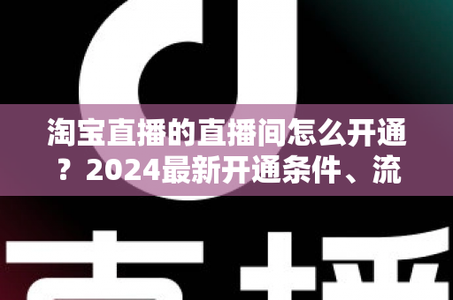 淘宝直播的直播间怎么开通?2024最新开通条件、流程与技巧全攻略 淘宝直播的直播间怎么开通?2024最新开通条件、流程与技巧全攻略