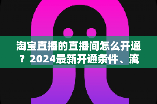 淘宝直播的直播间怎么开通?2024最新开通条件、流程与技巧全攻略 淘宝直播的直播间怎么开通?2024最新开通条件、流程与技巧全攻略