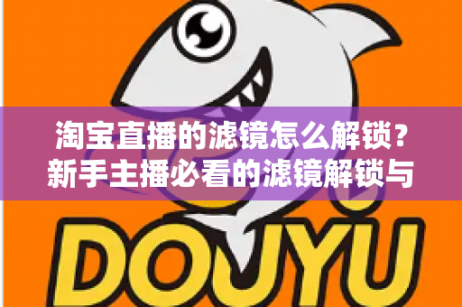 淘宝直播的滤镜怎么解锁？新手主播必看的滤镜解锁与使用全攻略