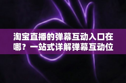 淘宝直播的弹幕互动入口在哪？一站式详解弹幕互动位置、使用方法与互动技巧