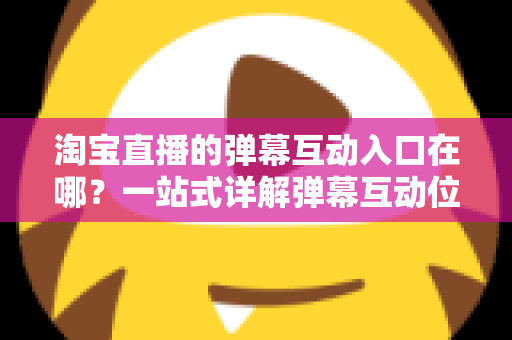 淘宝直播的弹幕互动入口在哪？一站式详解弹幕互动位置、使用方法与互动技巧