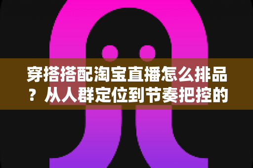 穿搭搭配淘宝直播怎么排品？从人群定位到节奏把控的完整实战指南
