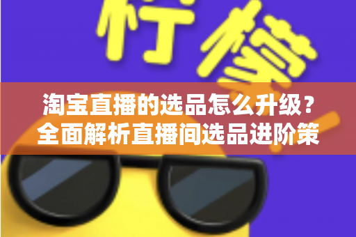 淘宝直播的选品怎么升级？全面解析直播间选品进阶策略，助你打造高转化带货体系