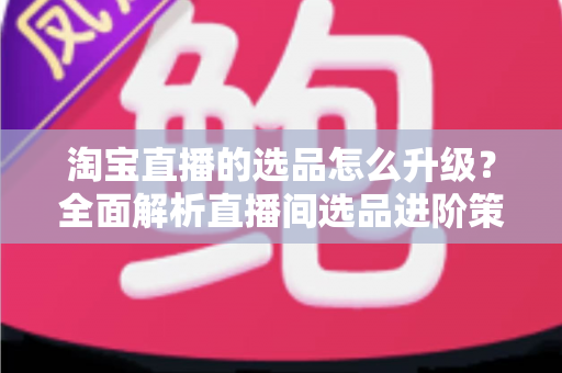淘宝直播的选品怎么升级？全面解析直播间选品进阶策略，助你打造高转化带货体系