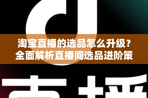 淘宝直播的选品怎么升级？全面解析直播间选品进阶策略，助你打造高转化带货体系
