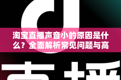 淘宝直播声音小的原因是什么？全面解析常见问题与高效解决方案