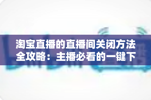 淘宝直播的直播间关闭方法全攻略：主播必看的一键下播与权限关闭完整指南