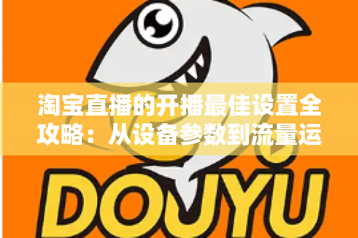 淘宝直播的开播最佳设置全攻略：从设备参数到流量运营的完整优化指南