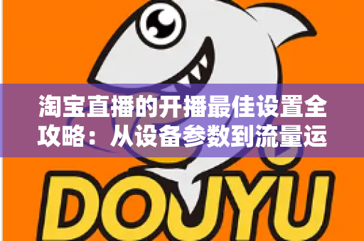 淘宝直播的开播最佳设置全攻略：从设备参数到流量运营的完整优化指南