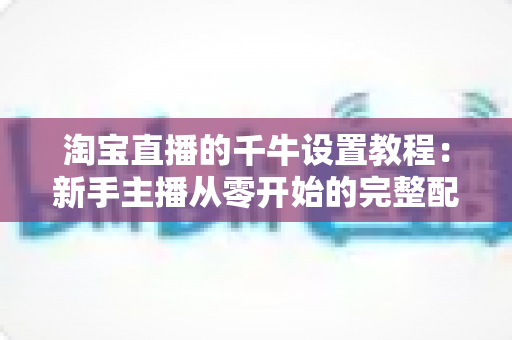 淘宝直播的千牛设置教程:新手主播从零开始的完整配置指南,轻松掌握开播全流程 淘宝直播的千牛设置教程:新手主播从零开始的完整配置指南,轻松掌握开播全流程