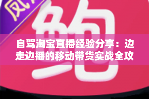 自驾淘宝直播经验分享:边走边播的移动带货实战全攻略 自驾淘宝直播经验分享:边走边播的移动带货实战全攻略