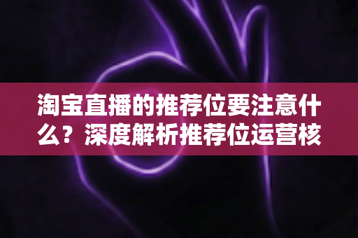 淘宝直播的推荐位要注意什么？深度解析推荐位运营核心要点与避坑指南