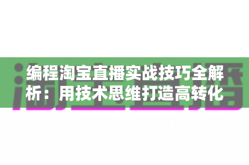 编程淘宝直播实战技巧全解析：用技术思维打造高转化直播间的完整指南