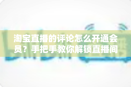 淘宝直播的评论怎么开通会员?手把手教你解锁直播间评论权限与会员专属功能 淘宝直播的评论怎么开通会员?手把手教你解锁直播间评论权限与会员专属功能