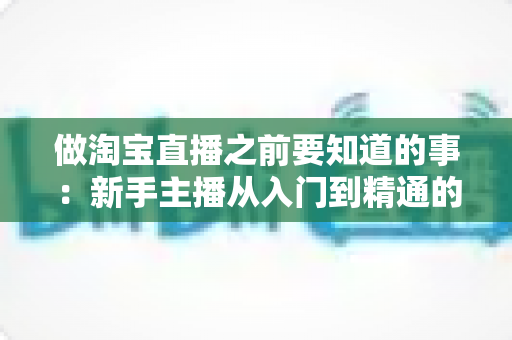 做淘宝直播之前要知道的事：新手主播从入门到精通的完整避坑指南