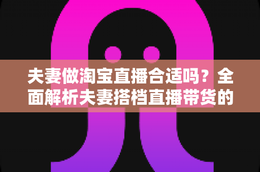 夫妻做淘宝直播合适吗?全面解析夫妻搭档直播带货的优势、挑战与实用攻略 夫妻做淘宝直播合适吗?全面解析夫妻搭档直播带货的优势、挑战与实用攻略