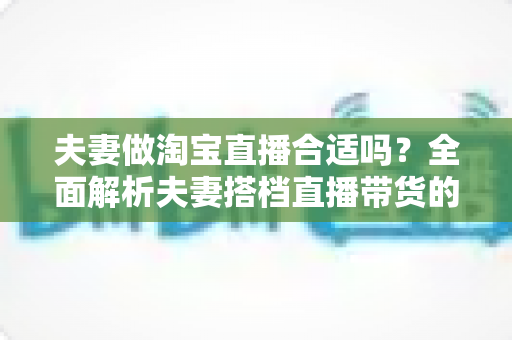 夫妻做淘宝直播合适吗?全面解析夫妻搭档直播带货的优势、挑战与实用攻略 夫妻做淘宝直播合适吗?全面解析夫妻搭档直播带货的优势、挑战与实用攻略