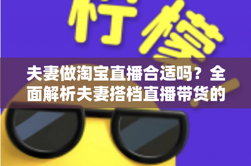夫妻做淘宝直播合适吗？全面解析夫妻搭档直播带货的优势、挑战与实用攻略