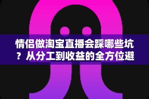 情侣做淘宝直播会踩哪些坑?从分工到收益的全方位避坑指南 情侣做淘宝直播会踩哪些坑?从分工到收益的全方位避坑指南