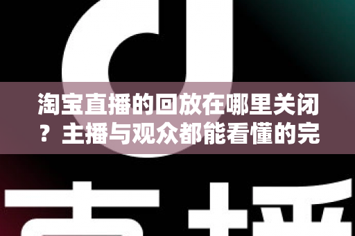 淘宝直播的回放在哪里关闭？主播与观众都能看懂的完整关闭教程与实用技巧