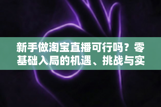 新手做淘宝直播可行吗?零基础入局的机遇、挑战与实操全指南 新手做淘宝直播可行吗?零基础入局的机遇、挑战与实操全指南