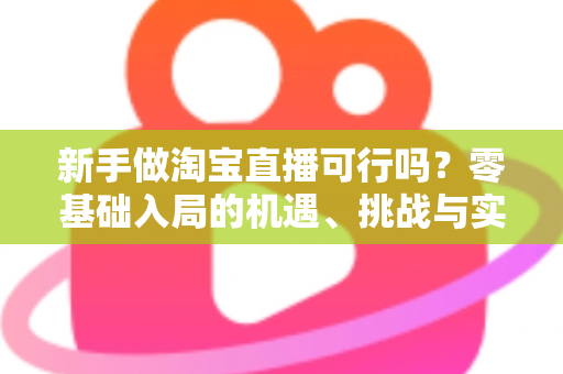 新手做淘宝直播可行吗?零基础入局的机遇、挑战与实操全指南 新手做淘宝直播可行吗?零基础入局的机遇、挑战与实操全指南