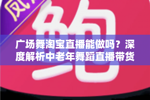 广场舞淘宝直播能做吗?深度解析中老年舞蹈直播带货的可行性、变现路径与实操指南 广场舞淘宝直播能做吗?深度解析中老年舞蹈直播带货的可行性、变现路径与实操指南