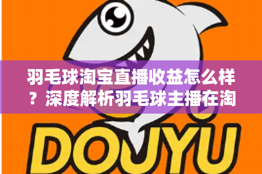 羽毛球淘宝直播收益怎么样？深度解析羽毛球主播在淘宝直播的赚钱模式、收入构成与提升策略