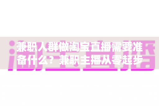 兼职人群做淘宝直播需要准备什么?兼职主播从零起步的全攻略 兼职人群做淘宝直播需要准备什么?兼职主播从零起步的全攻略