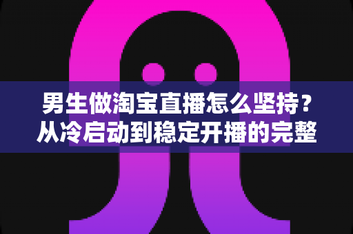 男生做淘宝直播怎么坚持?从冷启动到稳定开播的完整生存指南 男生做淘宝直播怎么坚持?从冷启动到稳定开播的完整生存指南