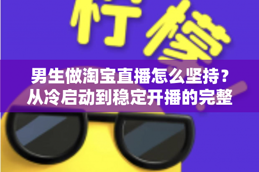 男生做淘宝直播怎么坚持?从冷启动到稳定开播的完整生存指南 男生做淘宝直播怎么坚持?从冷启动到稳定开播的完整生存指南