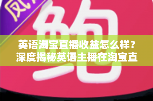 英语淘宝直播收益怎么样？深度揭秘英语主播在淘宝直播间的真实收入与赚钱潜力