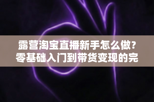 露营淘宝直播新手怎么做？零基础入门到带货变现的完整指南