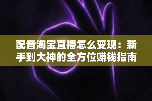 配音淘宝直播怎么变现:新手到大神的全方位赚钱指南 配音淘宝直播怎么变现:新手到大神的全方位赚钱指南