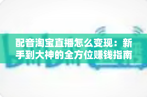 配音淘宝直播怎么变现:新手到大神的全方位赚钱指南 配音淘宝直播怎么变现:新手到大神的全方位赚钱指南