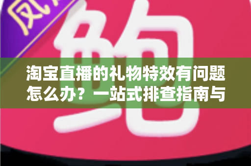 淘宝直播的礼物特效有问题怎么办？一站式排查指南与高效解决方案全解析
