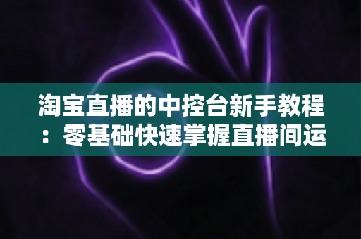 淘宝直播的中控台新手教程：零基础快速掌握直播间运营全流程指南