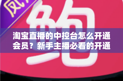 淘宝直播的中控台怎么开通会员?新手主播必看的开通流程、会员权益与实操指南全解析 淘宝直播的中控台怎么开通会员?新手主播必看的开通流程、会员权益与实操指南全解析